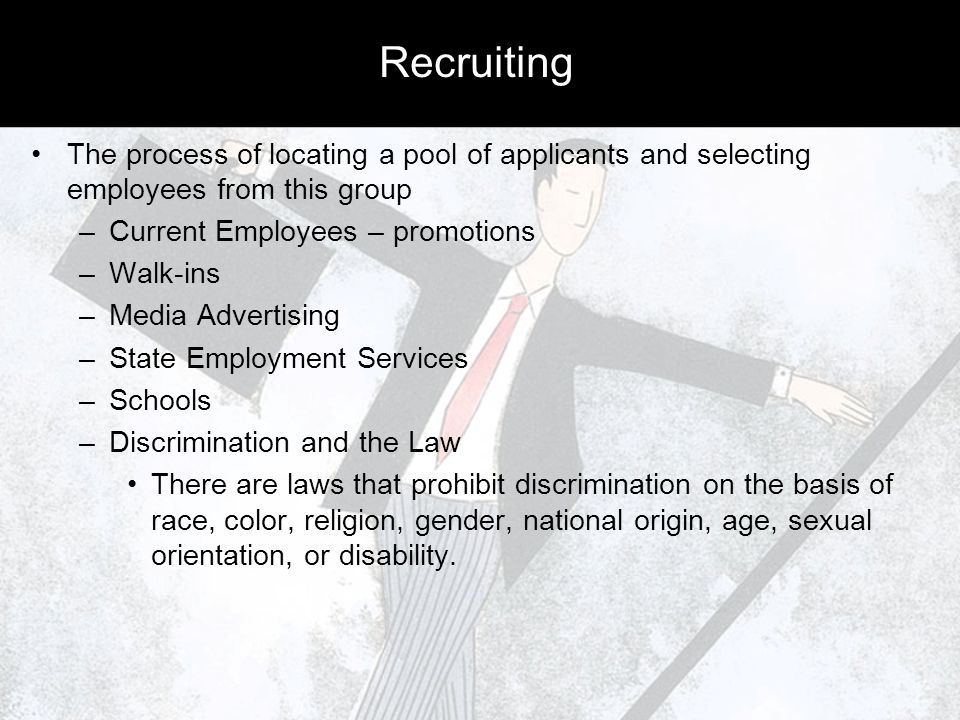 Recruiting The process of locating a pool of applicants and selecting employees from this group –Current Employees – promotions –Walk-ins –Media Advertising –State Employment Services –Schools –Discrimination and the Law There are laws that prohibit discrimination on the basis of race, color, religion, gender, national origin, age, sexual orientation, or disability.