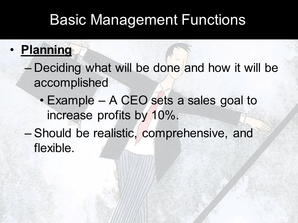 Basic Management Functions Planning –Deciding what will be done and how it will be accomplished Example – A CEO sets a sales goal to increase profits by 10%.