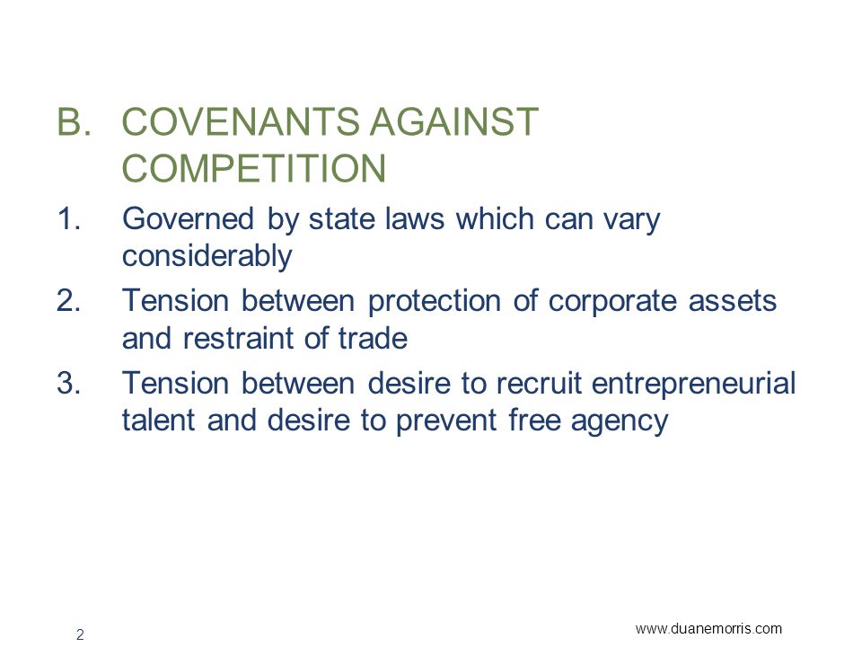 2 B.COVENANTS AGAINST COMPETITION 1.Governed by state laws which can vary considerably 2.Tension between protection of corporate assets and restraint of trade 3.Tension between desire to recruit entrepreneurial talent and desire to prevent free agency