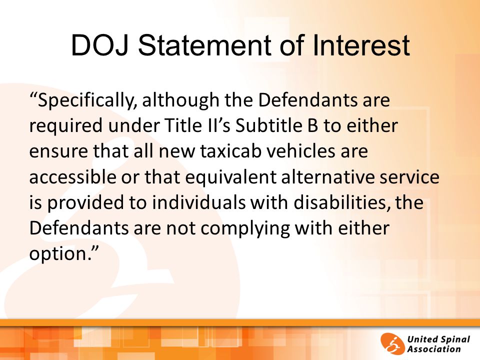 DOJ Statement of Interest Specifically, although the Defendants are required under Title II’s Subtitle B to either ensure that all new taxicab vehicles are accessible or that equivalent alternative service is provided to individuals with disabilities, the Defendants are not complying with either option.