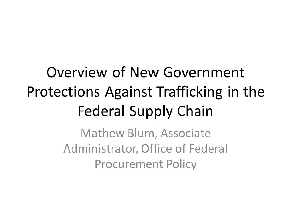 Overview of New Government Protections Against Trafficking in the Federal Supply Chain Mathew Blum, Associate Administrator, Office of Federal Procurement Policy