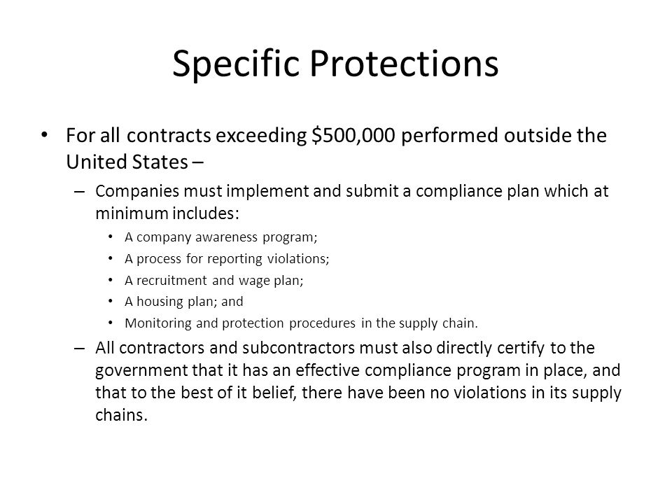 Specific Protections For all contracts exceeding $500,000 performed outside the United States – – Companies must implement and submit a compliance plan which at minimum includes: A company awareness program; A process for reporting violations; A recruitment and wage plan; A housing plan; and Monitoring and protection procedures in the supply chain.