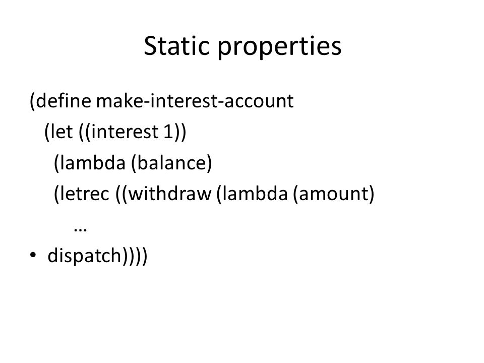 Static properties (define make-interest-account (let ((interest 1)) (lambda (balance) (letrec ((withdraw (lambda (amount) … dispatch))))