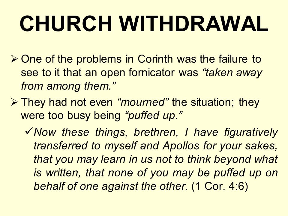 CHURCH WITHDRAWAL  One of the problems in Corinth was the failure to see to it that an open fornicator was taken away from among them.  They had not even mourned the situation; they were too busy being puffed up. Now these things, brethren, I have figuratively transferred to myself and Apollos for your sakes, that you may learn in us not to think beyond what is written, that none of you may be puffed up on behalf of one against the other.
