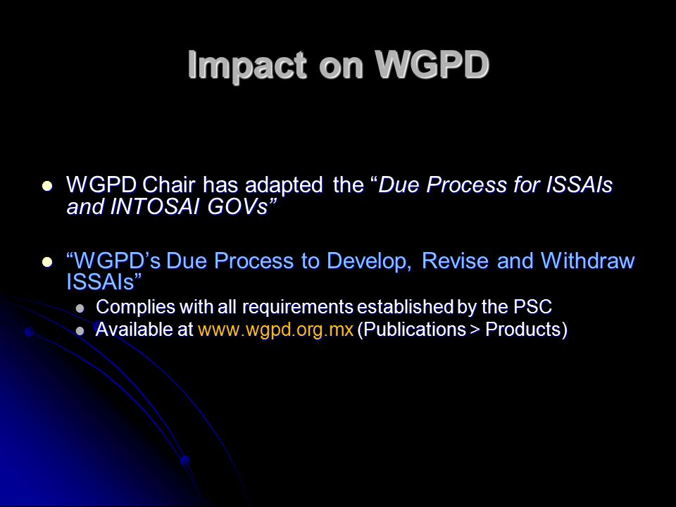 Impact on WGPD WGPD Chair has adapted the Due Process for ISSAIs and INTOSAI GOVs WGPD Chair has adapted the Due Process for ISSAIs and INTOSAI GOVs WGPD’s Due Process to Develop, Revise and Withdraw ISSAIs WGPD’s Due Process to Develop, Revise and Withdraw ISSAIs Complies with all requirements established by the PSC Complies with all requirements established by the PSC Available at   (Publications > Products) Available at   (Publications > Products)