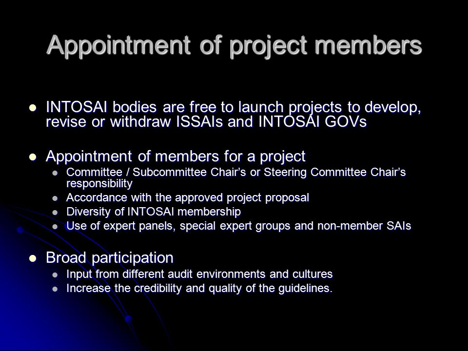 Appointment of project members INTOSAI bodies are free to launch projects to develop, revise or withdraw ISSAIs and INTOSAI GOVs INTOSAI bodies are free to launch projects to develop, revise or withdraw ISSAIs and INTOSAI GOVs Appointment of members for a project Appointment of members for a project Committee / Subcommittee Chair’s or Steering Committee Chair’s responsibility Committee / Subcommittee Chair’s or Steering Committee Chair’s responsibility Accordance with the approved project proposal Accordance with the approved project proposal Diversity of INTOSAI membership Diversity of INTOSAI membership Use of expert panels, special expert groups and non-member SAIs Use of expert panels, special expert groups and non-member SAIs Broad participation Broad participation Input from different audit environments and cultures Input from different audit environments and cultures Increase the credibility and quality of the guidelines.