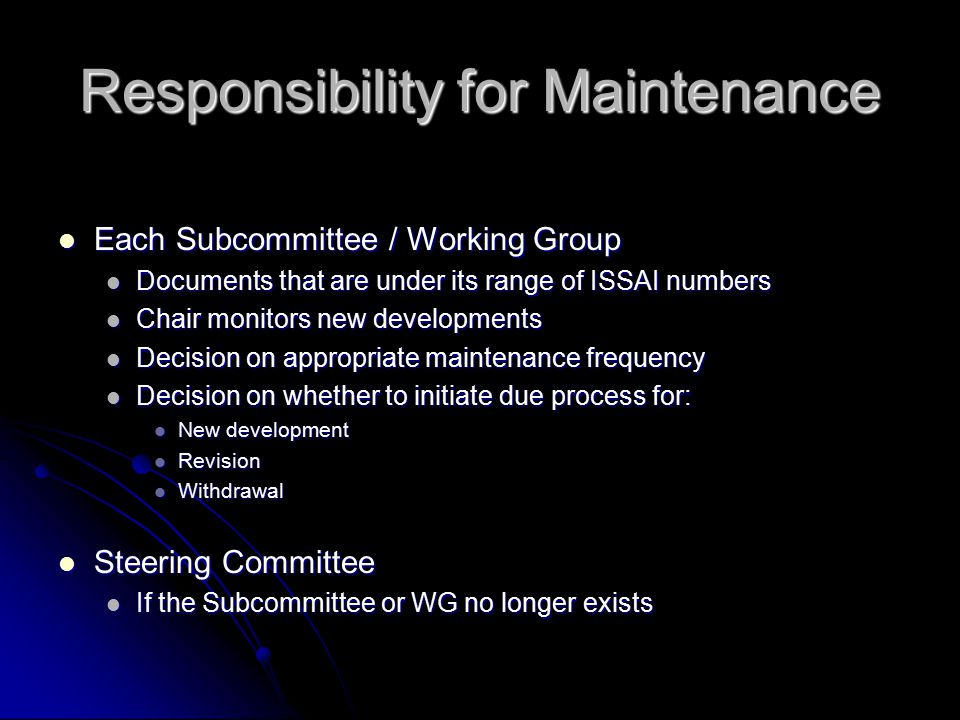 Responsibility for Maintenance Each Subcommittee / Working Group Each Subcommittee / Working Group Documents that are under its range of ISSAI numbers Documents that are under its range of ISSAI numbers Chair monitors new developments Chair monitors new developments Decision on appropriate maintenance frequency Decision on appropriate maintenance frequency Decision on whether to initiate due process for: Decision on whether to initiate due process for: New development New development Revision Revision Withdrawal Withdrawal Steering Committee Steering Committee If the Subcommittee or WG no longer exists If the Subcommittee or WG no longer exists