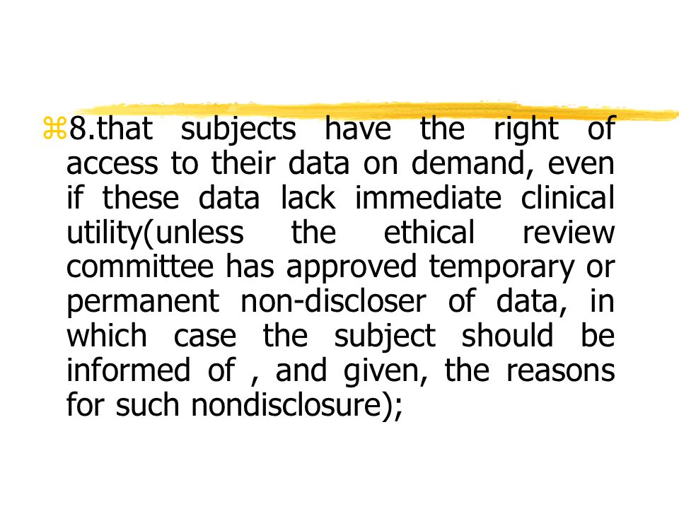 z 8.that subjects have the right of access to their data on demand, even if these data lack immediate clinical utility(unless the ethical review committee has approved temporary or permanent non-discloser of data, in which case the subject should be informed of, and given, the reasons for such nondisclosure);
