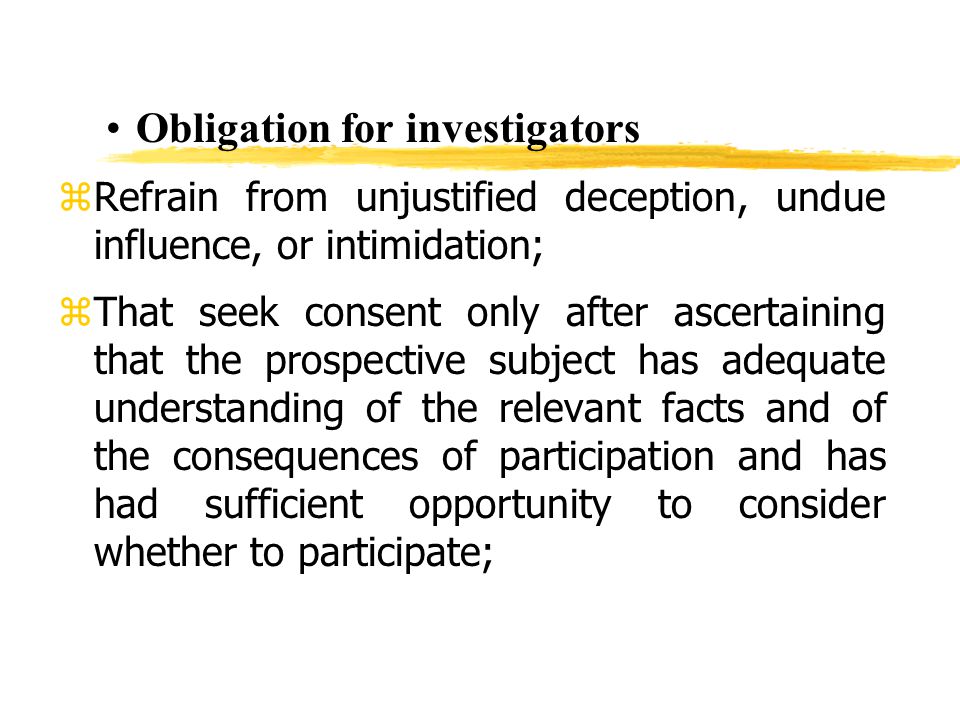 Obligation for investigators zRefrain from unjustified deception, undue influence, or intimidation; zThat seek consent only after ascertaining that the prospective subject has adequate understanding of the relevant facts and of the consequences of participation and has had sufficient opportunity to consider whether to participate;