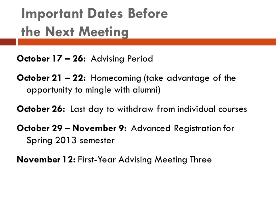 Important Dates Before the Next Meeting October 17 – 26: Advising Period October 21 – 22: Homecoming (take advantage of the opportunity to mingle with alumni) October 26: Last day to withdraw from individual courses October 29 – November 9: Advanced Registration for Spring 2013 semester November 12: First-Year Advising Meeting Three