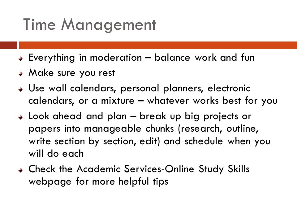 Time Management Everything in moderation – balance work and fun Make sure you rest Use wall calendars, personal planners, electronic calendars, or a mixture – whatever works best for you Look ahead and plan – break up big projects or papers into manageable chunks (research, outline, write section by section, edit) and schedule when you will do each Check the Academic Services-Online Study Skills webpage for more helpful tips