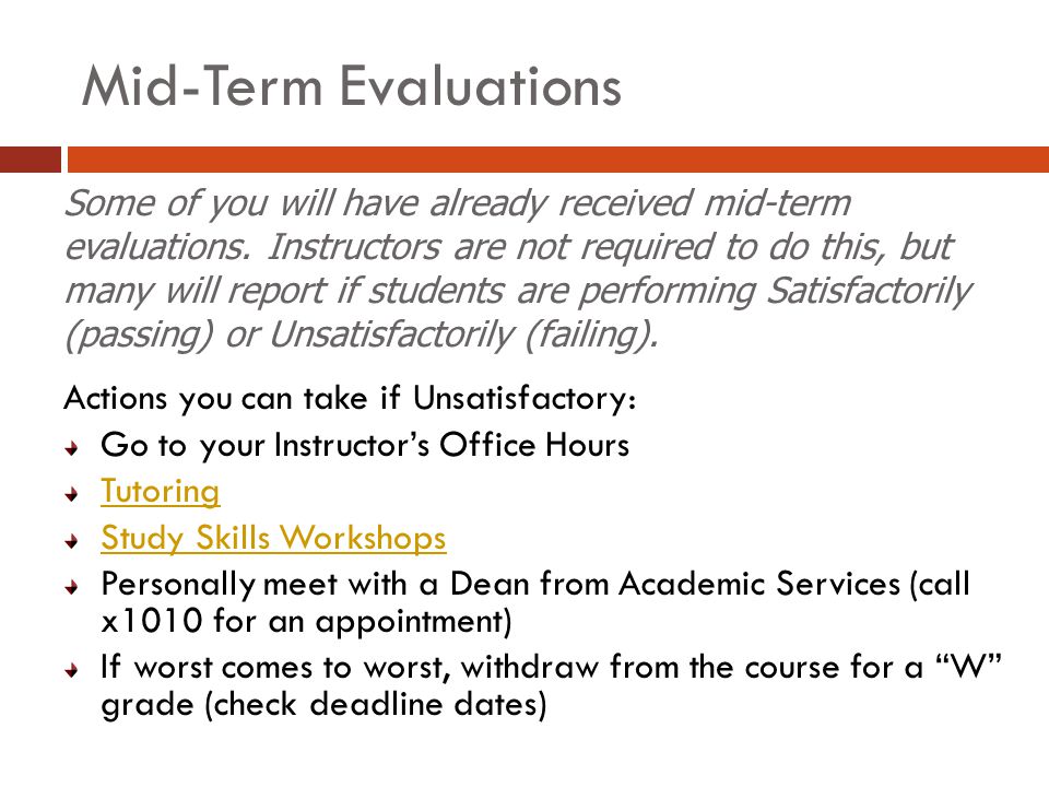 Mid-Term Evaluations Actions you can take if Unsatisfactory: Go to your Instructor’s Office Hours Tutoring Study Skills Workshops Personally meet with a Dean from Academic Services (call x1010 for an appointment) If worst comes to worst, withdraw from the course for a W grade (check deadline dates) Some of you will have already received mid-term evaluations.