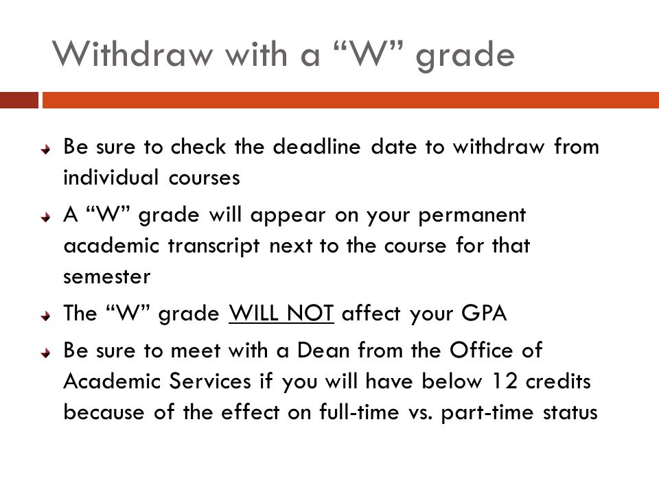 Withdraw with a W grade Be sure to check the deadline date to withdraw from individual courses A W grade will appear on your permanent academic transcript next to the course for that semester The W grade WILL NOT affect your GPA Be sure to meet with a Dean from the Office of Academic Services if you will have below 12 credits because of the effect on full-time vs.