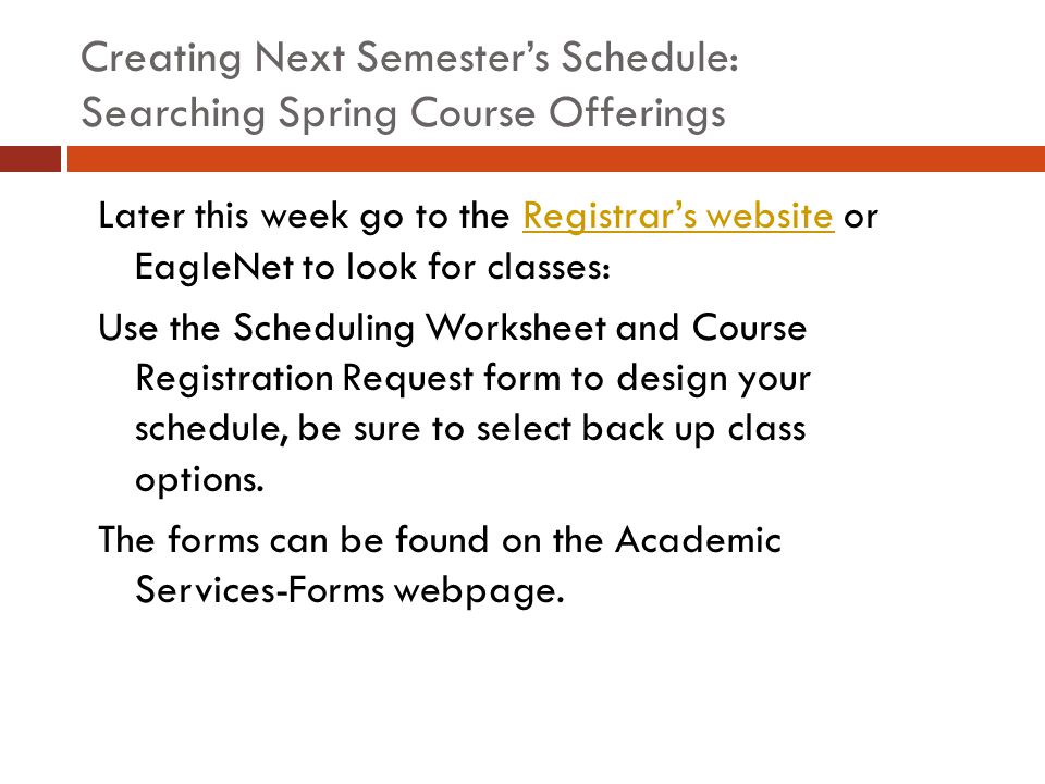 Creating Next Semester’s Schedule: Searching Spring Course Offerings Later this week go to the Registrar’s website or EagleNet to look for classes:Registrar’s website Use the Scheduling Worksheet and Course Registration Request form to design your schedule, be sure to select back up class options.