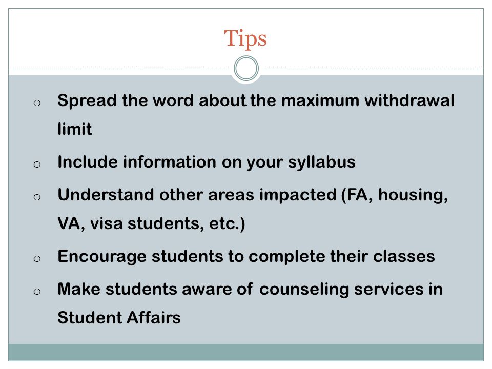 Tips o Spread the word about the maximum withdrawal limit o Include information on your syllabus o Understand other areas impacted (FA, housing, VA, visa students, etc.) o Encourage students to complete their classes o Make students aware of counseling services in Student Affairs