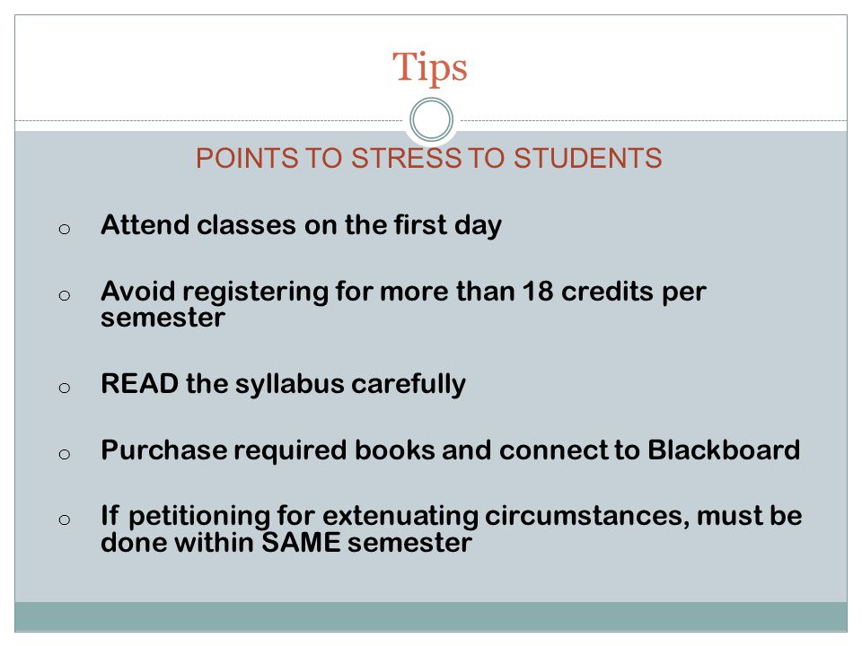 Tips POINTS TO STRESS TO STUDENTS o Attend classes on the first day o Avoid registering for more than 18 credits per semester o READ the syllabus carefully o Purchase required books and connect to Blackboard o If petitioning for extenuating circumstances, must be done within SAME semester