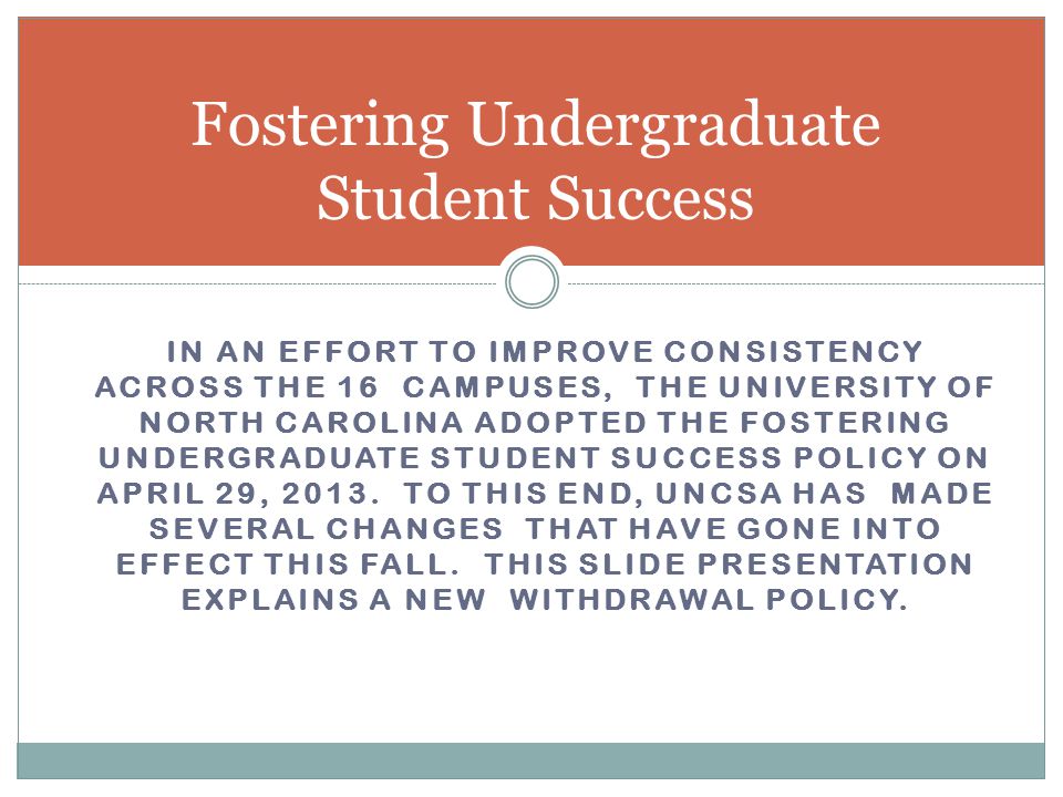 IN AN EFFORT TO IMPROVE CONSISTENCY ACROSS THE 16 CAMPUSES, THE UNIVERSITY OF NORTH CAROLINA ADOPTED THE FOSTERING UNDERGRADUATE STUDENT SUCCESS POLICY ON APRIL 29, 2013.