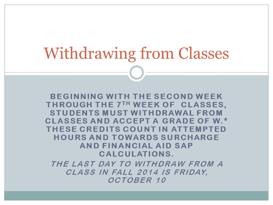 BEGINNING WITH THE SECOND WEEK THROUGH THE 7 TH WEEK OF CLASSES, STUDENTS MUST WITHDRAWAL FROM CLASSES AND ACCEPT A GRADE OF W.* THESE CREDITS COUNT IN ATTEMPTED HOURS AND TOWARDS SURCHARGE AND FINANCIAL AID SAP CALCULATIONS.