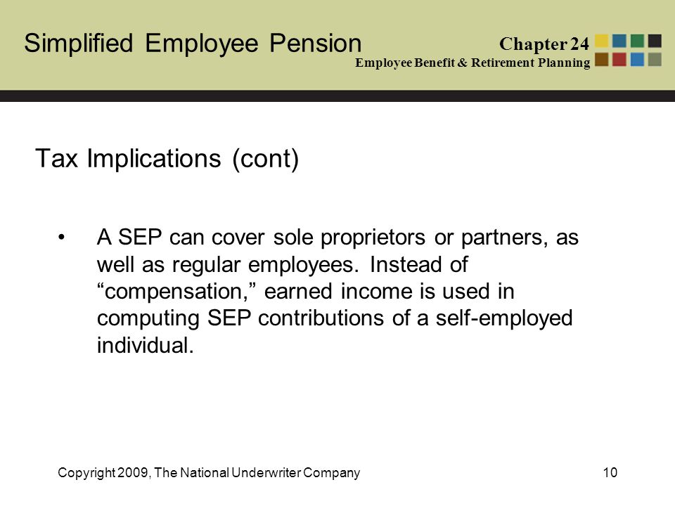 Simplified Employee Pension Chapter 24 Employee Benefit & Retirement Planning Copyright 2009, The National Underwriter Company10 Tax Implications (cont) A SEP can cover sole proprietors or partners, as well as regular employees.