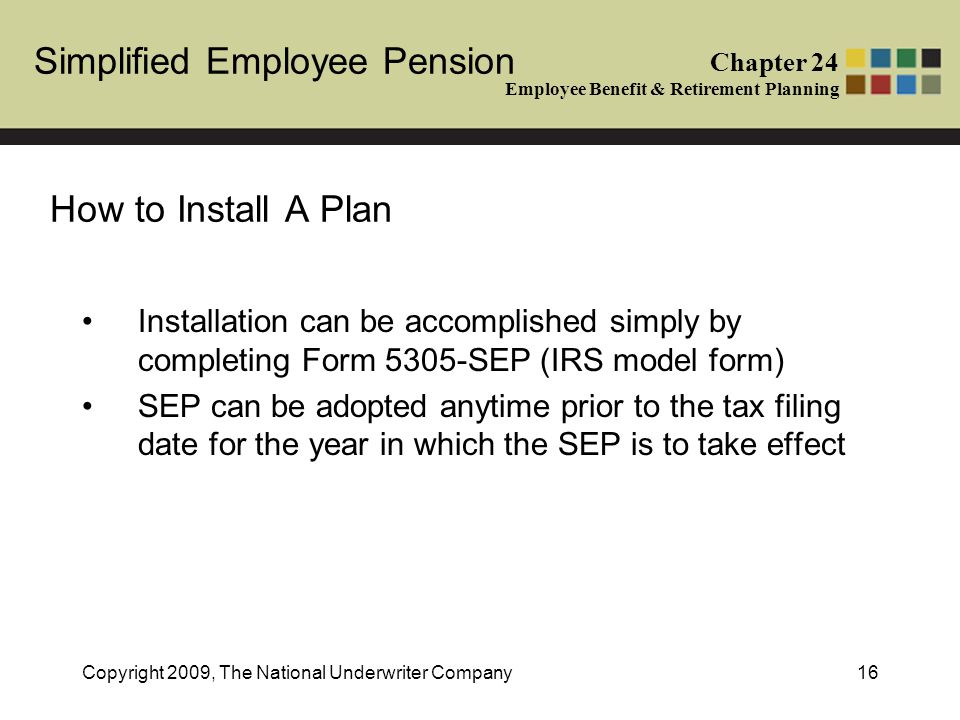 Simplified Employee Pension Chapter 24 Employee Benefit & Retirement Planning Copyright 2009, The National Underwriter Company16 How to Install A Plan Installation can be accomplished simply by completing Form 5305-SEP (IRS model form) SEP can be adopted anytime prior to the tax filing date for the year in which the SEP is to take effect