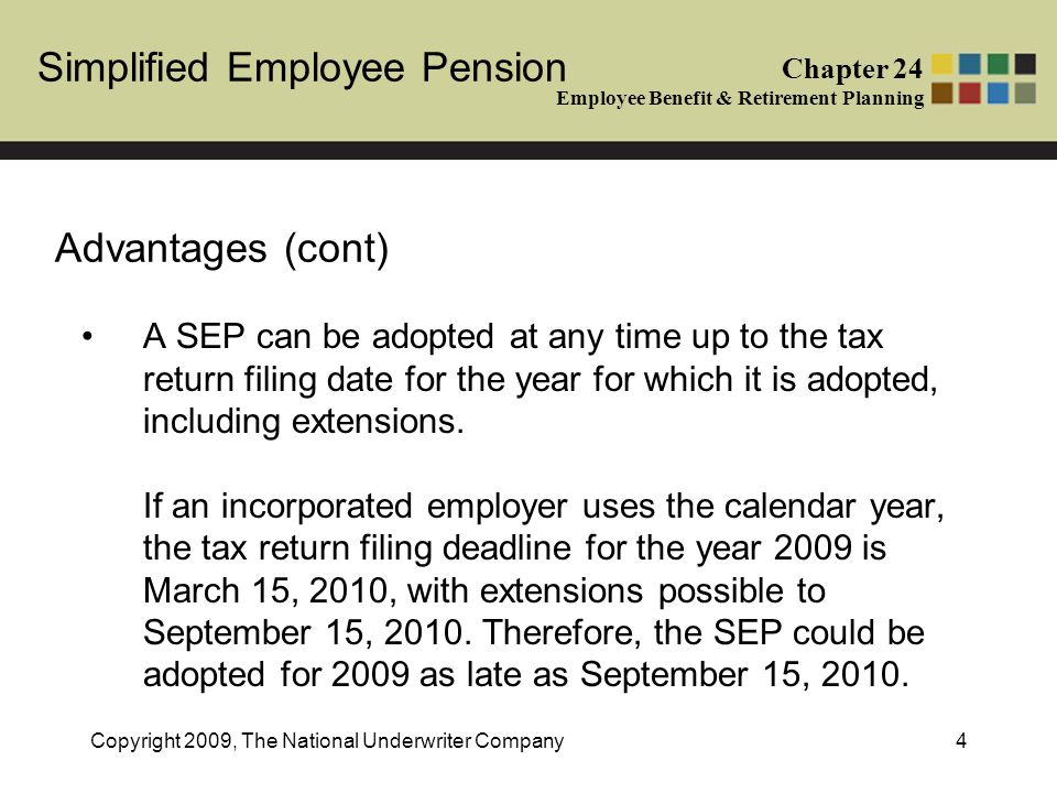 Simplified Employee Pension Chapter 24 Employee Benefit & Retirement Planning Copyright 2009, The National Underwriter Company4 Advantages (cont) A SEP can be adopted at any time up to the tax return filing date for the year for which it is adopted, including extensions.
