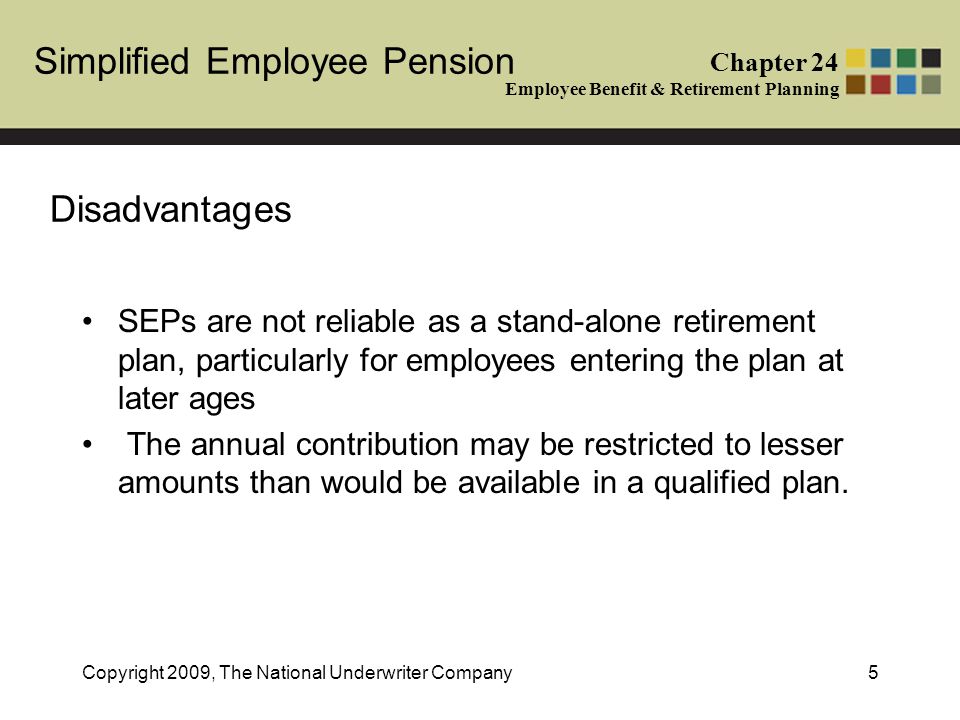 Simplified Employee Pension Chapter 24 Employee Benefit & Retirement Planning Copyright 2009, The National Underwriter Company5 Disadvantages SEPs are not reliable as a stand-alone retirement plan, particularly for employees entering the plan at later ages The annual contribution may be restricted to lesser amounts than would be available in a qualified plan.