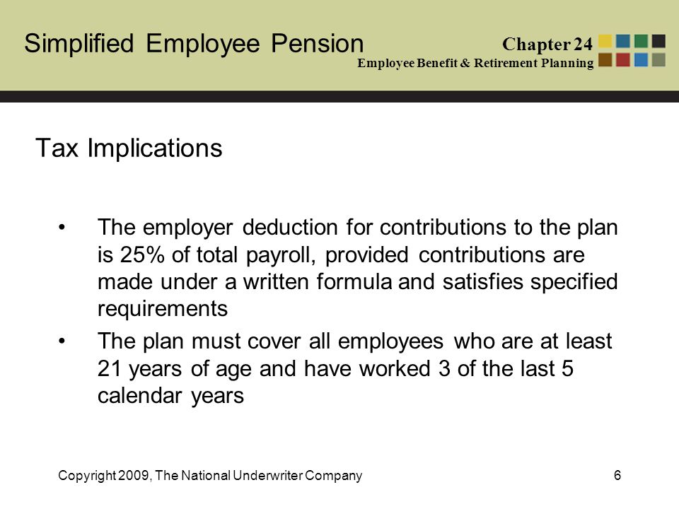 Simplified Employee Pension Chapter 24 Employee Benefit & Retirement Planning Copyright 2009, The National Underwriter Company6 Tax Implications The employer deduction for contributions to the plan is 25% of total payroll, provided contributions are made under a written formula and satisfies specified requirements The plan must cover all employees who are at least 21 years of age and have worked 3 of the last 5 calendar years