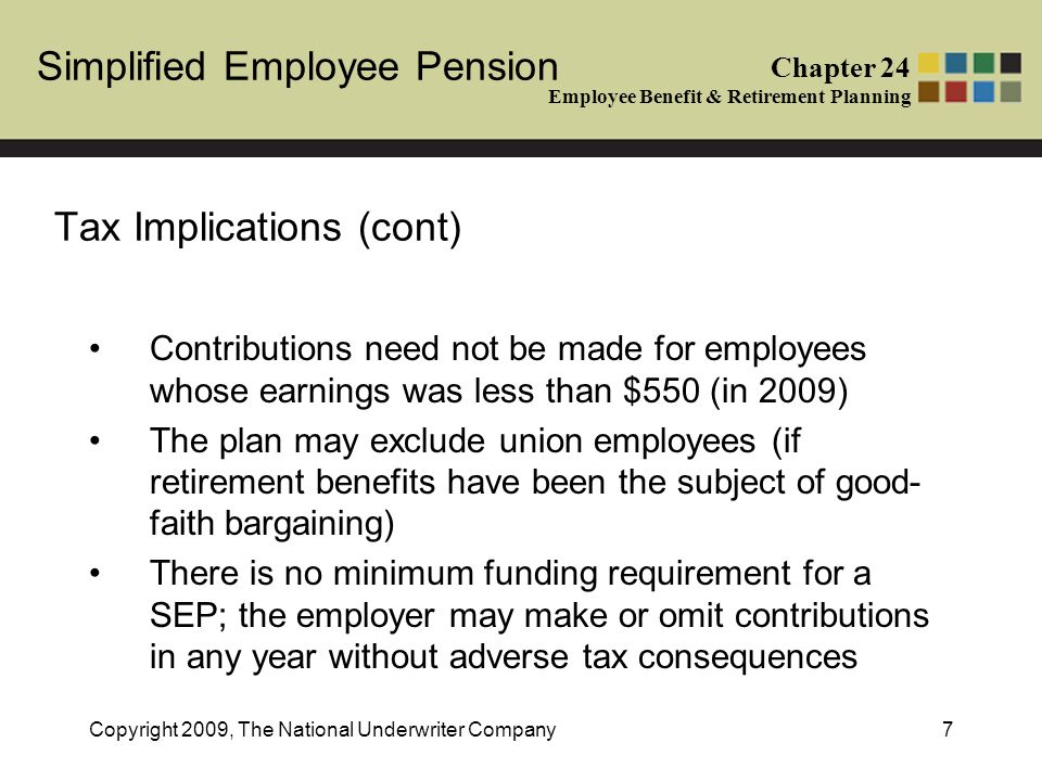 Simplified Employee Pension Chapter 24 Employee Benefit & Retirement Planning Copyright 2009, The National Underwriter Company7 Tax Implications (cont) Contributions need not be made for employees whose earnings was less than $550 (in 2009) The plan may exclude union employees (if retirement benefits have been the subject of good- faith bargaining) There is no minimum funding requirement for a SEP; the employer may make or omit contributions in any year without adverse tax consequences