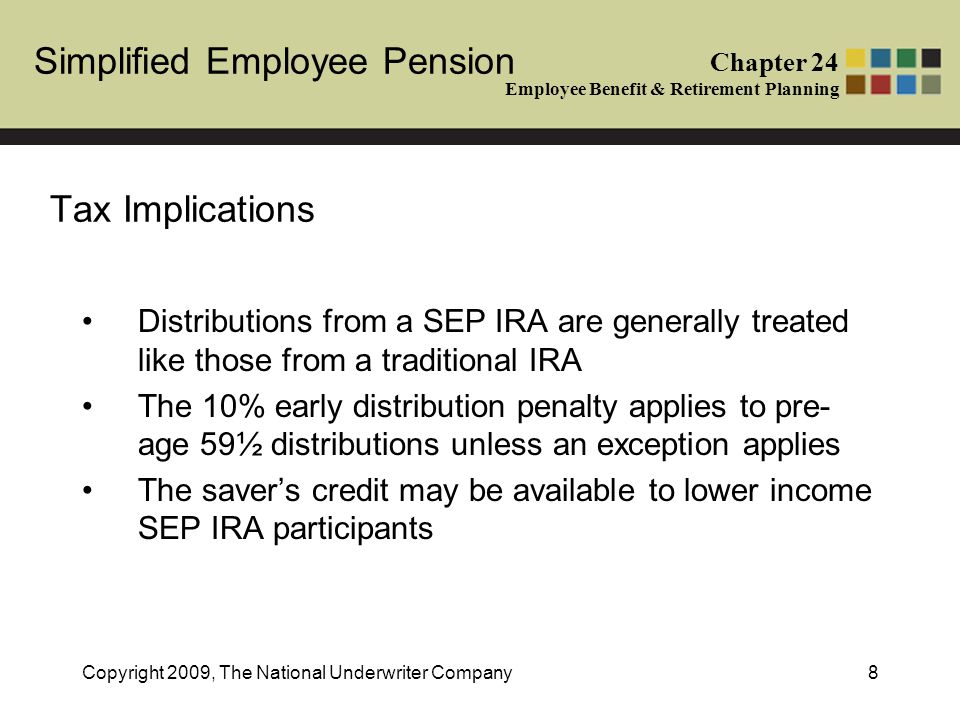 Simplified Employee Pension Chapter 24 Employee Benefit & Retirement Planning Copyright 2009, The National Underwriter Company8 Tax Implications Distributions from a SEP IRA are generally treated like those from a traditional IRA The 10% early distribution penalty applies to pre- age 59½ distributions unless an exception applies The saver’s credit may be available to lower income SEP IRA participants