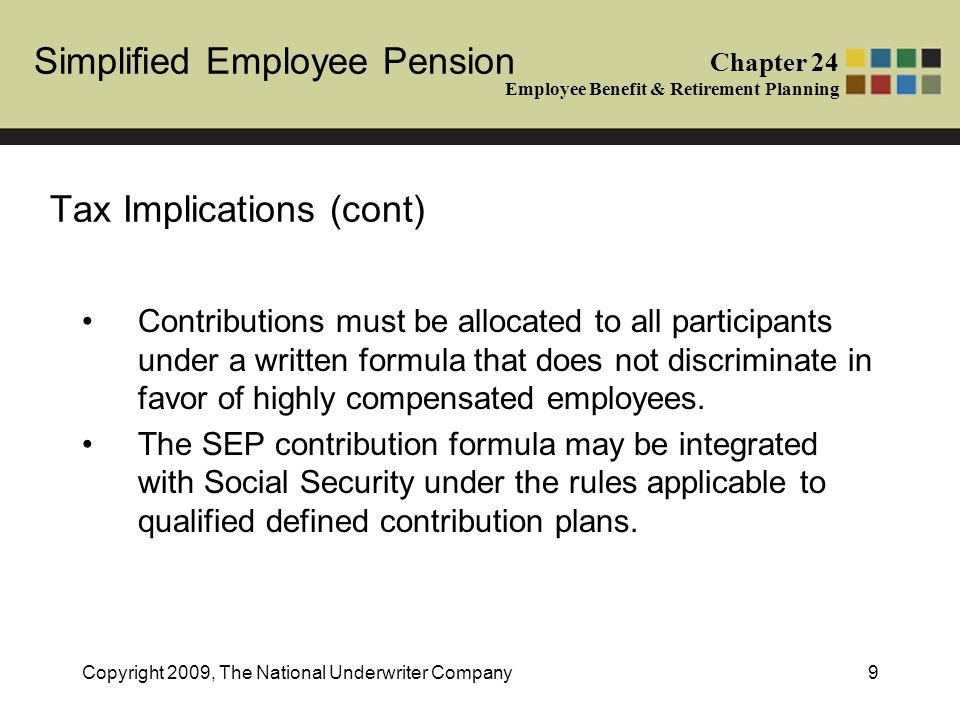 Simplified Employee Pension Chapter 24 Employee Benefit & Retirement Planning Copyright 2009, The National Underwriter Company9 Tax Implications (cont) Contributions must be allocated to all participants under a written formula that does not discriminate in favor of highly compensated employees.