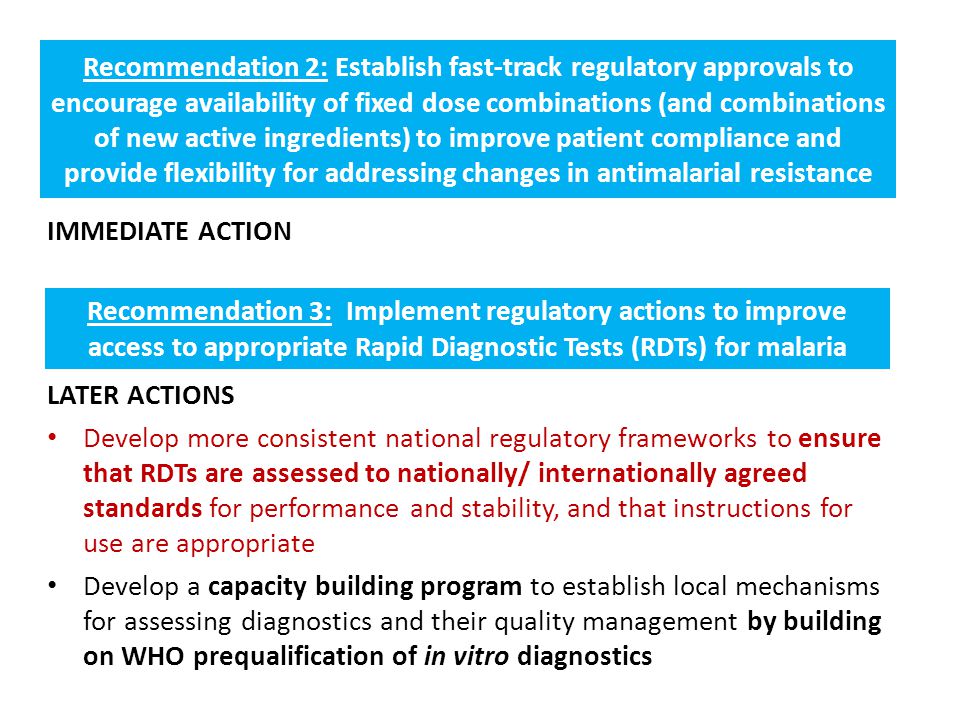 Recommendation 2: Establish fast-track regulatory approvals to encourage availability of fixed dose combinations (and combinations of new active ingredients) to improve patient compliance and provide flexibility for addressing changes in antimalarial resistance LATER ACTIONS Develop more consistent national regulatory frameworks to ensure that RDTs are assessed to nationally/ internationally agreed standards for performance and stability, and that instructions for use are appropriate Develop a capacity building program to establish local mechanisms for assessing diagnostics and their quality management by building on WHO prequalification of in vitro diagnostics IMMEDIATE ACTION Recommendation 3: Implement regulatory actions to improve access to appropriate Rapid Diagnostic Tests (RDTs) for malaria