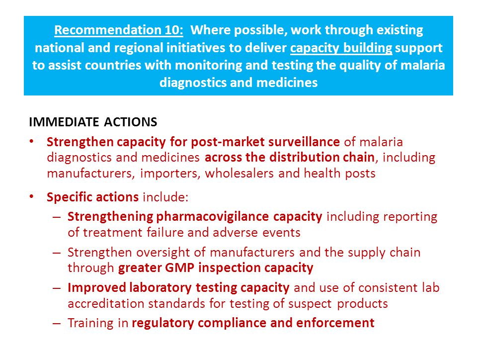 Recommendation 10: Where possible, work through existing national and regional initiatives to deliver capacity building support to assist countries with monitoring and testing the quality of malaria diagnostics and medicines IMMEDIATE ACTIONS Strengthen capacity for post-market surveillance of malaria diagnostics and medicines across the distribution chain, including manufacturers, importers, wholesalers and health posts Specific actions include: – Strengthening pharmacovigilance capacity including reporting of treatment failure and adverse events – Strengthen oversight of manufacturers and the supply chain through greater GMP inspection capacity – Improved laboratory testing capacity and use of consistent lab accreditation standards for testing of suspect products – Training in regulatory compliance and enforcement