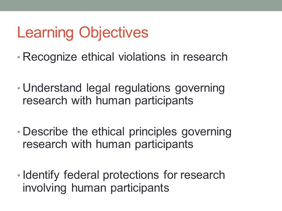 Learning Objectives Recognize ethical violations in research Understand legal regulations governing research with human participants Describe the ethical principles governing research with human participants Identify federal protections for research involving human participants