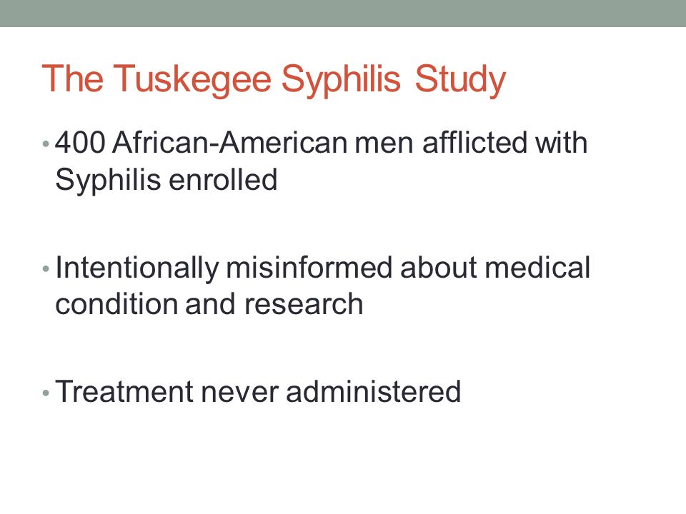 The Tuskegee Syphilis Study 400 African-American men afflicted with Syphilis enrolled Intentionally misinformed about medical condition and research Treatment never administered