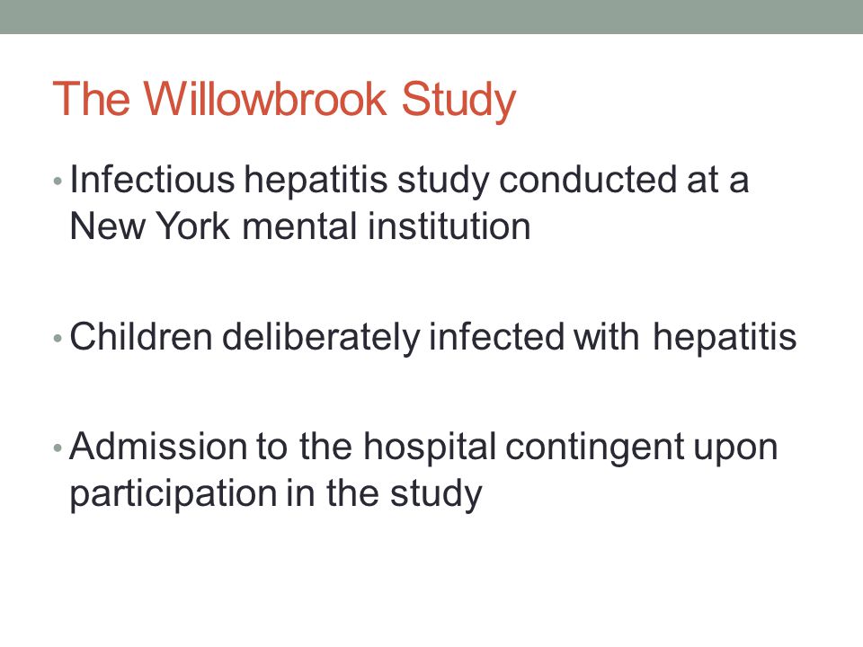 The Willowbrook Study Infectious hepatitis study conducted at a New York mental institution Children deliberately infected with hepatitis Admission to the hospital contingent upon participation in the study