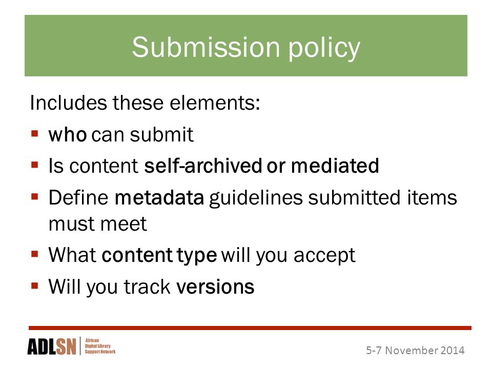 5-7 November 2014 Submission policy Includes these elements:  who can submit  Is content self-archived or mediated  Define metadata guidelines submitted items must meet  What content type will you accept  Will you track versions