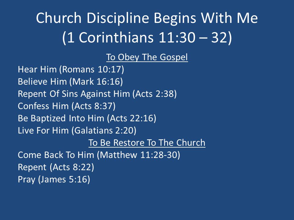 Church Discipline Begins With Me (1 Corinthians 11:30 – 32) To Obey The Gospel Hear Him (Romans 10:17) Believe Him (Mark 16:16) Repent Of Sins Against Him (Acts 2:38) Confess Him (Acts 8:37) Be Baptized Into Him (Acts 22:16) Live For Him (Galatians 2:20) To Be Restore To The Church Come Back To Him (Matthew 11:28-30) Repent (Acts 8:22) Pray (James 5:16)