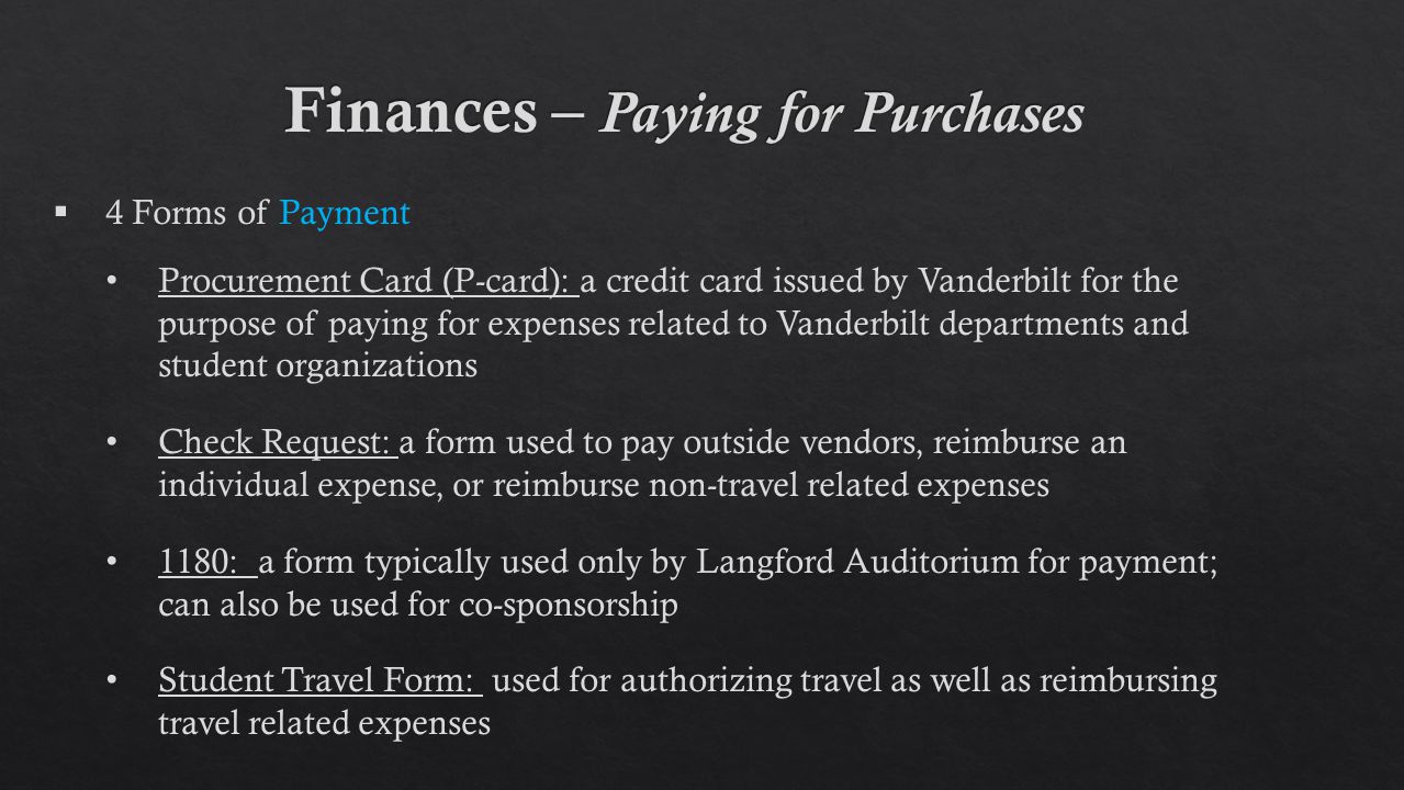  4 Forms of Payment Procurement Card (P-card): a credit card issued by Vanderbilt for the purpose of paying for expenses related to Vanderbilt departments and student organizations Check Request: a form used to pay outside vendors, reimburse an individual expense, or reimburse non-travel related expenses 1180: a form typically used only by Langford Auditorium for payment; can also be used for co-sponsorship Student Travel Form: used for authorizing travel as well as reimbursing travel related expenses