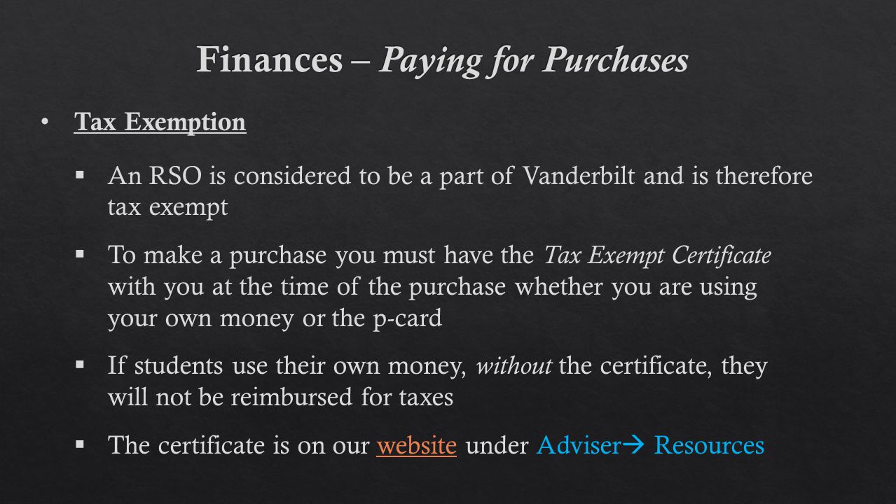 Tax Exemption  An RSO is considered to be a part of Vanderbilt and is therefore tax exempt  To make a purchase you must have the Tax Exempt Certificate with you at the time of the purchase whether you are using your own money or the p-card  If students use their own money, without the certificate, they will not be reimbursed for taxes  The certificate is on our website under Adviser  Resourceswebsite