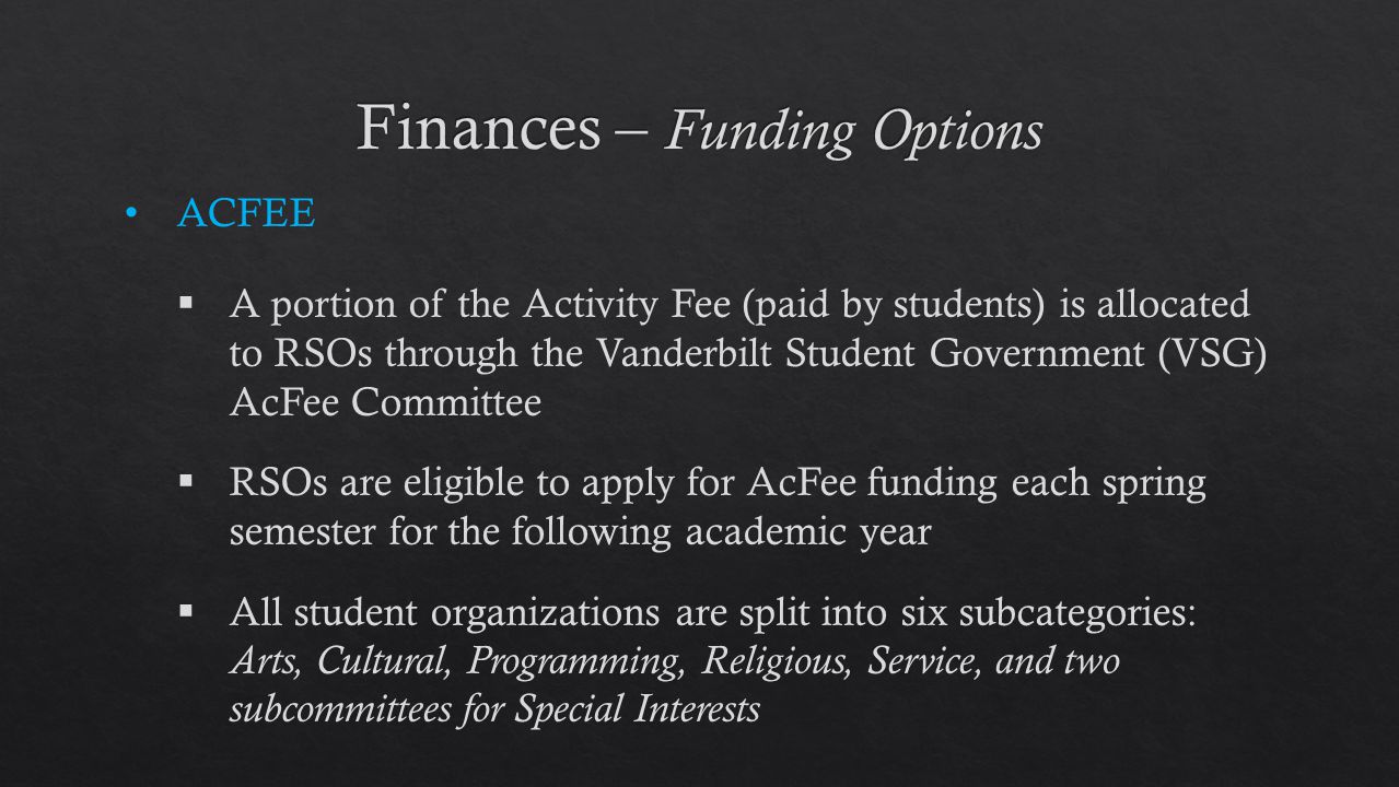 ACFEE  A portion of the Activity Fee (paid by students) is allocated to RSOs through the Vanderbilt Student Government (VSG) AcFee Committee  RSOs are eligible to apply for AcFee funding each spring semester for the following academic year  All student organizations are split into six subcategories: Arts, Cultural, Programming, Religious, Service, and two subcommittees for Special Interests