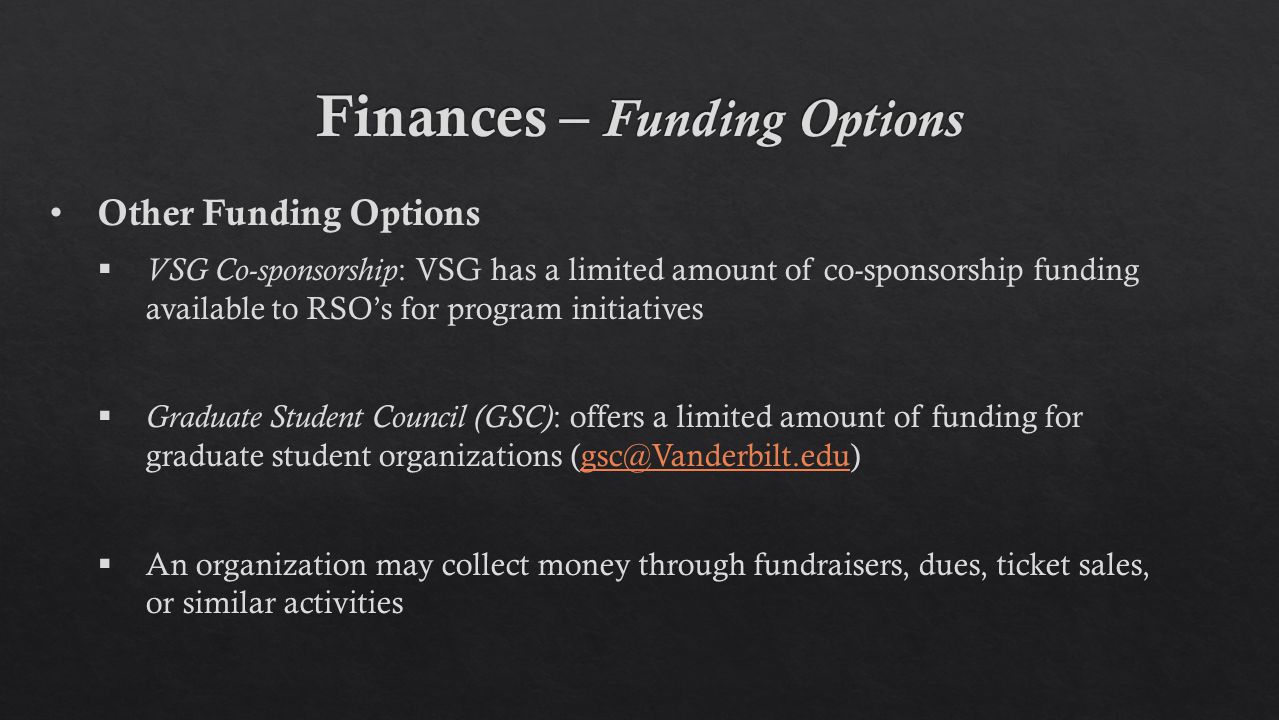 Other Funding Options  VSG Co-sponsorship : VSG has a limited amount of co-sponsorship funding available to RSO’s for program initiatives  Graduate Student Council (GSC) : offers a limited amount of funding for graduate student organizations  An organization may collect money through fundraisers, dues, ticket sales, or similar activities