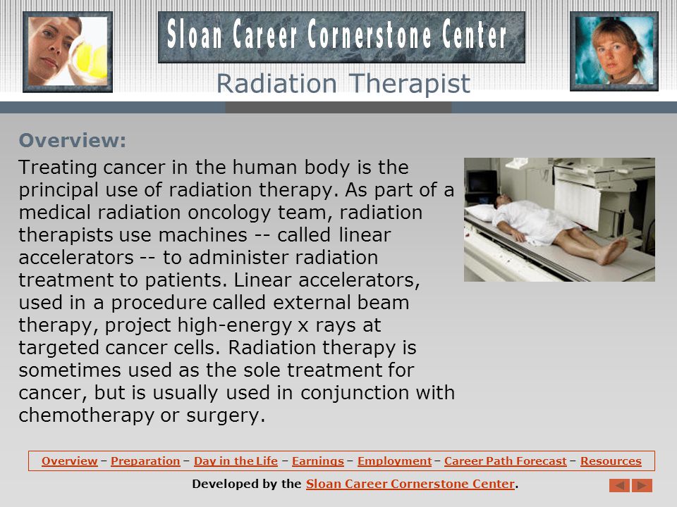 OverviewOverview – Preparation – Day in the Life – Earnings – Employment – Career Path Forecast – ResourcesPreparationDay in the LifeEarningsEmploymentCareer Path ForecastResources Developed by the Sloan Career Cornerstone Center.Sloan Career Cornerstone Center Radiation Therapist