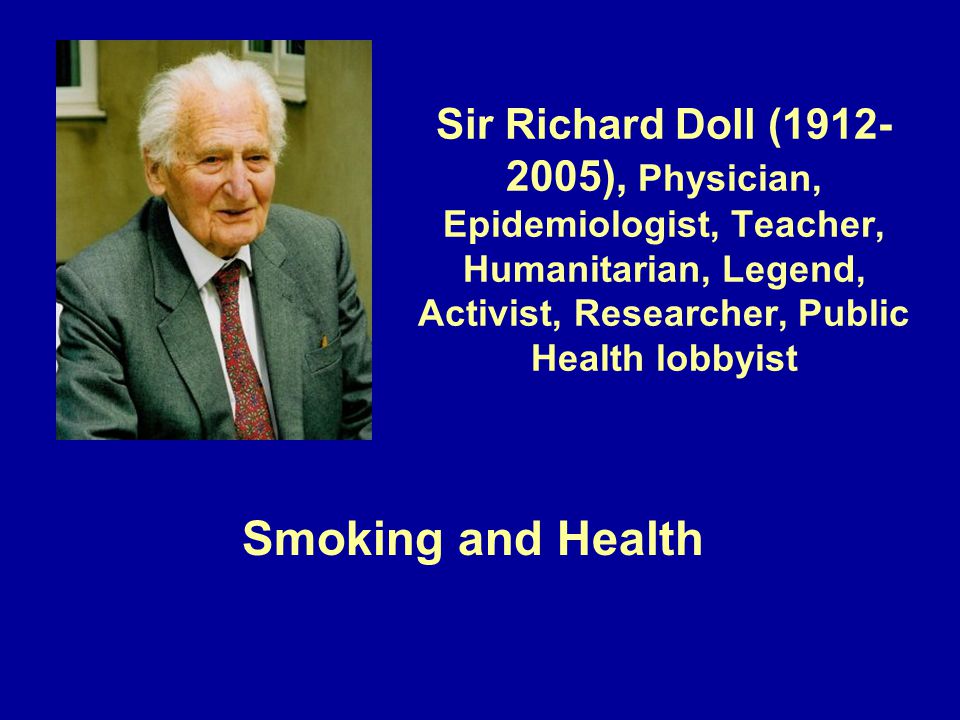 Sir Richard Doll ( ), Physician, Epidemiologist, Teacher, Humanitarian, Legend, Activist, Researcher, Public Health lobbyist Smoking and Health