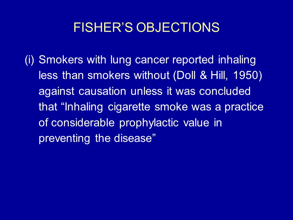 FISHER’S OBJECTIONS (i)Smokers with lung cancer reported inhaling less than smokers without (Doll & Hill, 1950) against causation unless it was concluded that Inhaling cigarette smoke was a practice of considerable prophylactic value in preventing the disease