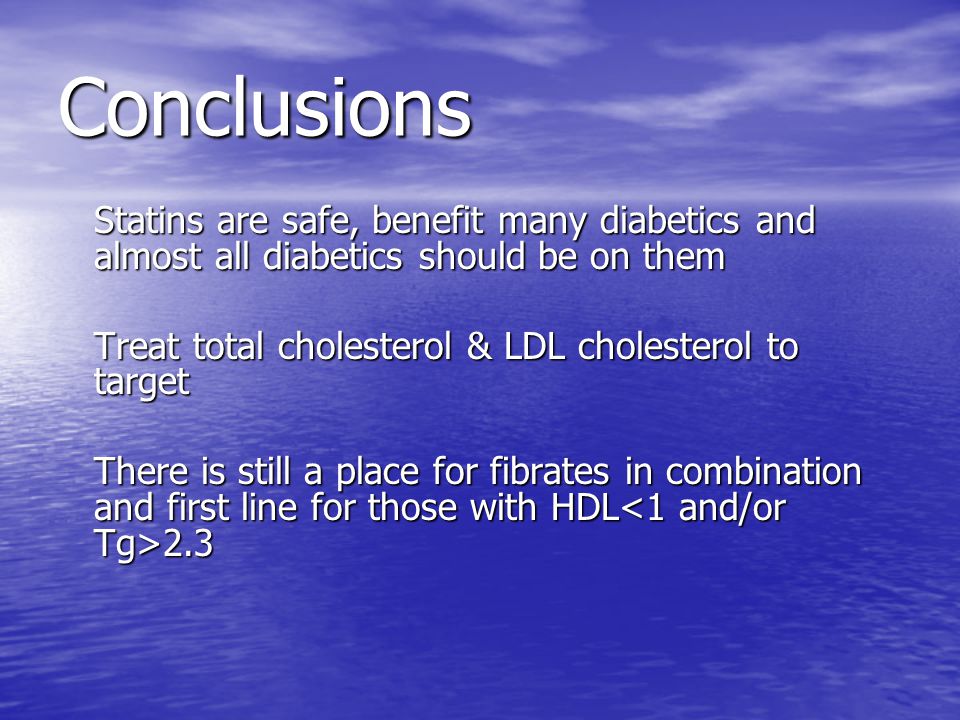 Conclusions Statins are safe, benefit many diabetics and almost all diabetics should be on them Statins are safe, benefit many diabetics and almost all diabetics should be on them Treat total cholesterol & LDL cholesterol to target Treat total cholesterol & LDL cholesterol to target There is still a place for fibrates in combination and first line for those with HDL 2.3 There is still a place for fibrates in combination and first line for those with HDL 2.3