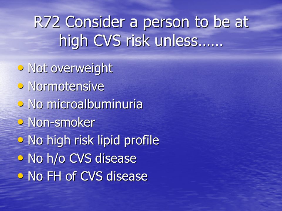 R72 Consider a person to be at high CVS risk unless…… Not overweight Not overweight Normotensive Normotensive No microalbuminuria No microalbuminuria Non-smoker Non-smoker No high risk lipid profile No high risk lipid profile No h/o CVS disease No h/o CVS disease No FH of CVS disease No FH of CVS disease