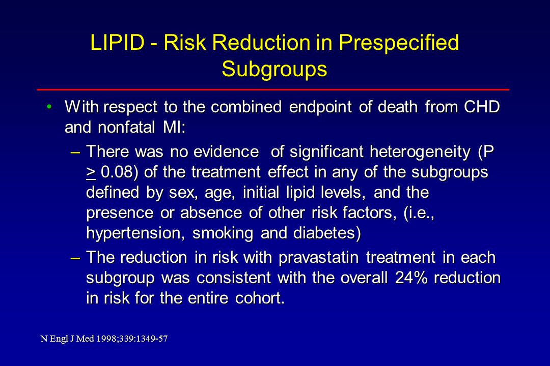 LIPID - Risk Reduction in Prespecified Subgroups With respect to the combined endpoint of death from CHD and nonfatal MI:With respect to the combined endpoint of death from CHD and nonfatal MI: –There was no evidence of significant heterogeneity (P > 0.08) of the treatment effect in any of the subgroups defined by sex, age, initial lipid levels, and the presence or absence of other risk factors, (i.e., hypertension, smoking and diabetes) –The reduction in risk with pravastatin treatment in each subgroup was consistent with the overall 24% reduction in risk for the entire cohort.