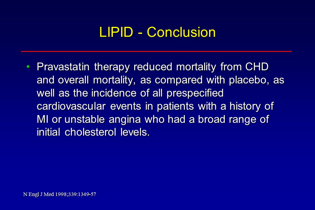 LIPID - Conclusion Pravastatin therapy reduced mortality from CHD and overall mortality, as compared with placebo, as well as the incidence of all prespecified cardiovascular events in patients with a history of MI or unstable angina who had a broad range of initial cholesterol levels.Pravastatin therapy reduced mortality from CHD and overall mortality, as compared with placebo, as well as the incidence of all prespecified cardiovascular events in patients with a history of MI or unstable angina who had a broad range of initial cholesterol levels.