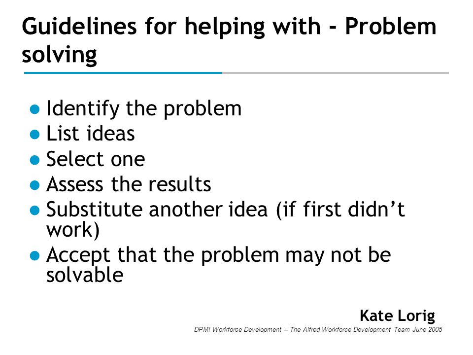 DPMI Workforce Development – The Alfred Workforce Development Team June 2005 Guidelines for helping with - Problem solving Identify the problem List ideas Select one Assess the results Substitute another idea (if first didn’t work) Accept that the problem may not be solvable Kate Lorig