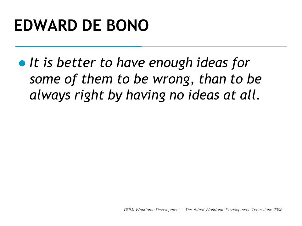 DPMI Workforce Development – The Alfred Workforce Development Team June 2005 EDWARD DE BONO It is better to have enough ideas for some of them to be wrong, than to be always right by having no ideas at all.